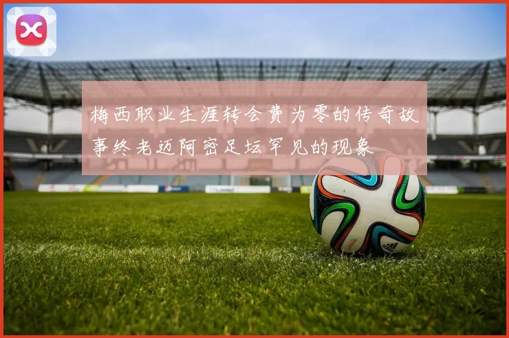 梅西职业生涯转会费为零的传奇故事终老迈阿密足坛罕见的现象