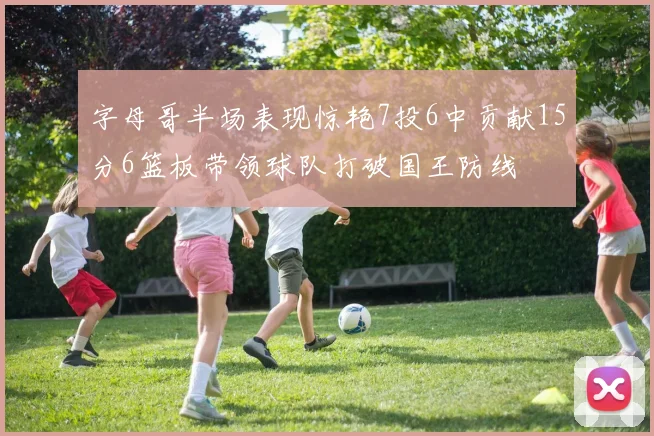 字母哥半场表现惊艳7投6中贡献15分6篮板带领球队打破国王防线