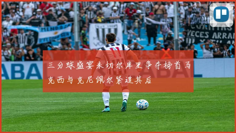 三分球盛宴米切尔库里争夺榜首马克西与克尼佩尔紧追其后