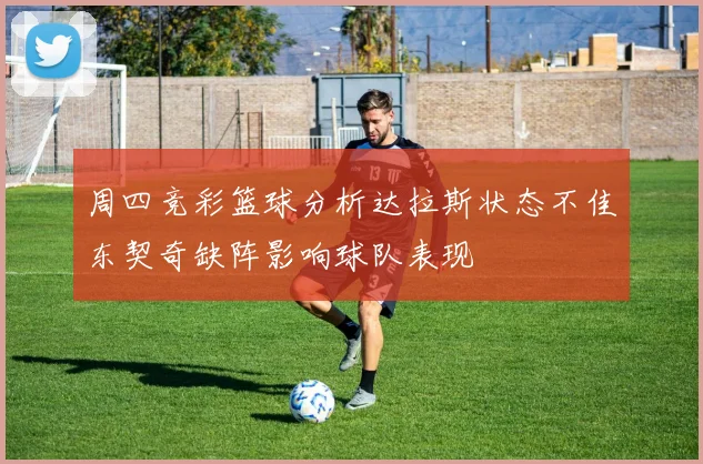 周四竞彩篮球分析达拉斯状态不佳东契奇缺阵影响球队表现