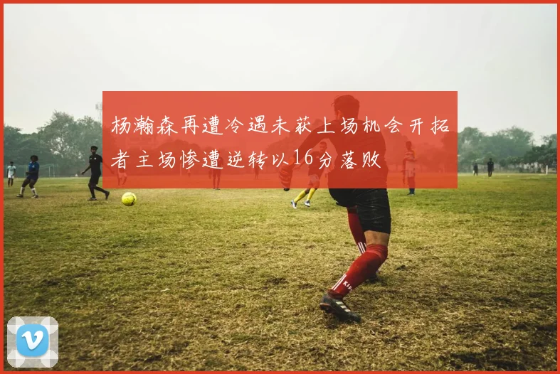 杨瀚森再遭冷遇未获上场机会开拓者主场惨遭逆转以16分落败