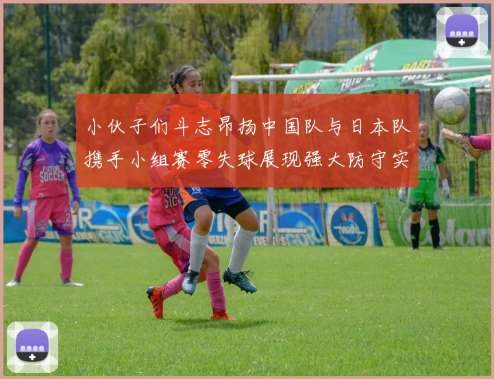 小伙子们斗志昂扬中国队与日本队携手小组赛零失球展现强大防守实力