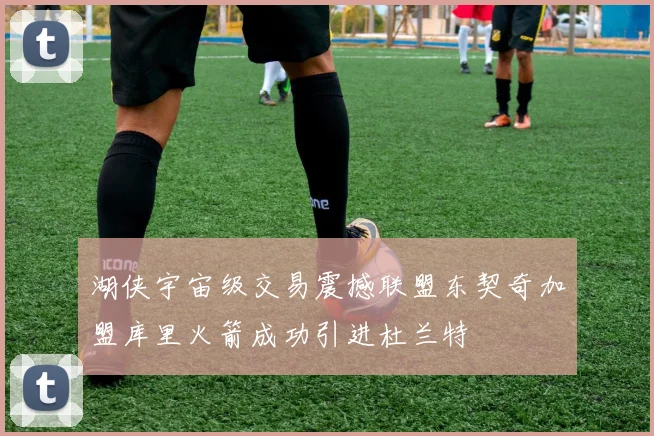湖侠宇宙级交易震撼联盟东契奇加盟库里火箭成功引进杜兰特