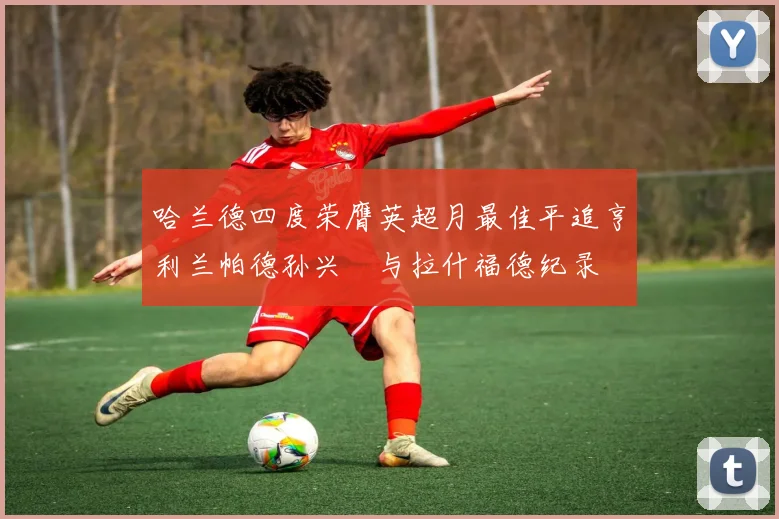 哈兰德四度荣膺英超月最佳平追亨利兰帕德孙兴慜与拉什福德纪录
