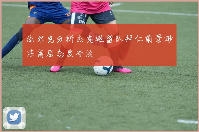 法尔克分析杰克逊留队拜仁前景渺茫高层态度冷淡