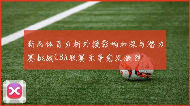 新民体育分析外援影响加深与潜力赛挑战CBA联赛竞争愈发激烈