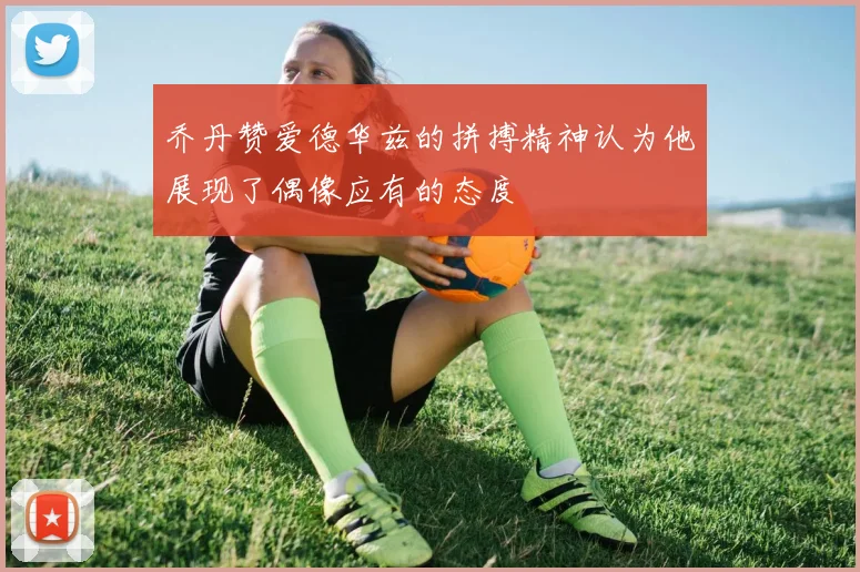 乔丹赞爱德华兹的拼搏精神认为他展现了偶像应有的态度