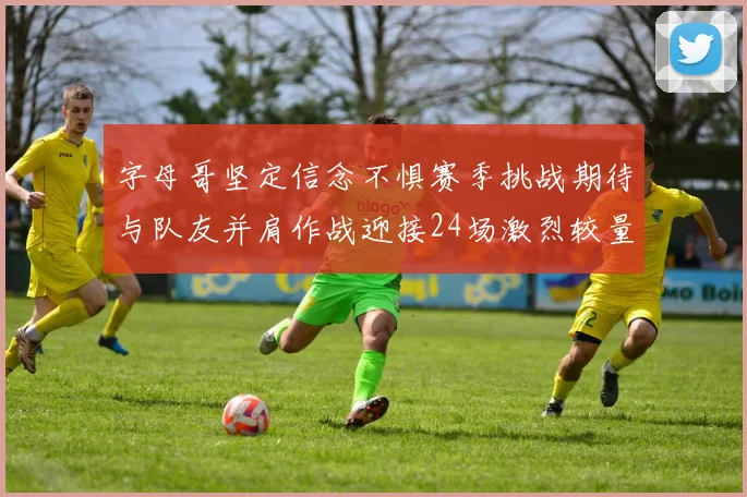 字母哥坚定信念不惧赛季挑战期待与队友并肩作战迎接24场激烈较量