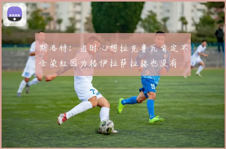 斯洛特：当时心想拉克鲁瓦肯定不会染红因为格伊拉萨拉赫也没有