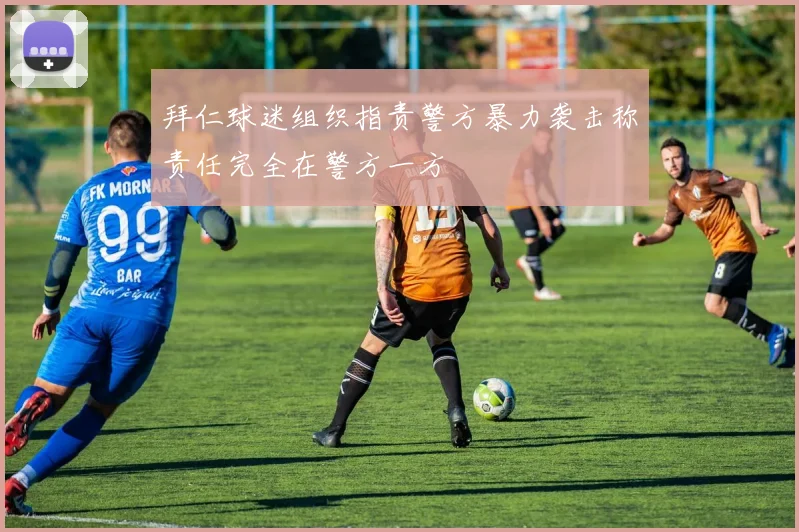 拜仁球迷组织指责警方暴力袭击称责任完全在警方一方