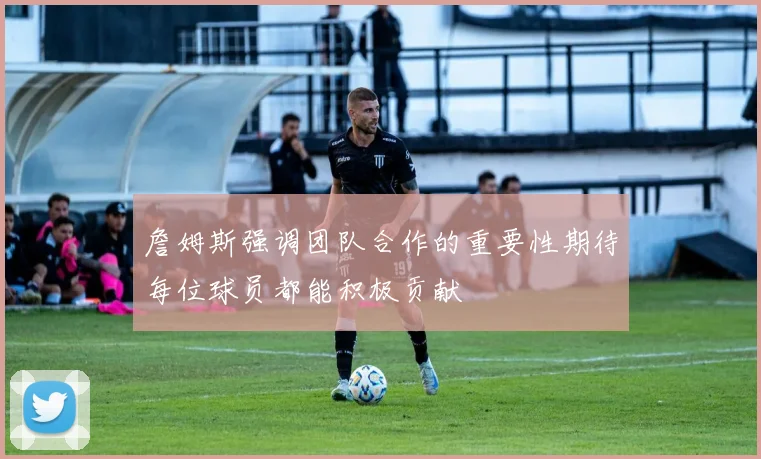 詹姆斯强调团队合作的重要性期待每位球员都能积极贡献