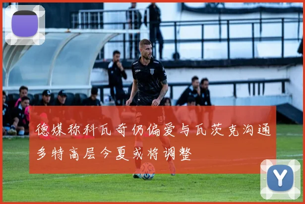 德媒称科瓦奇仍偏爱与瓦茨克沟通多特高层今夏或将调整