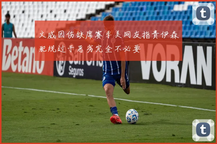 文威因伤缺席赛季美网友指责伊森犯规过于恶劣完全不必要