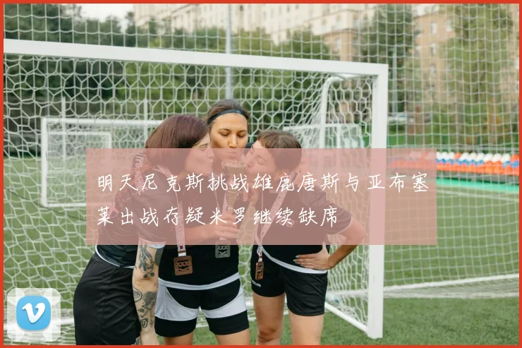 明天尼克斯挑战雄鹿唐斯与亚布塞莱出战存疑米罗继续缺席