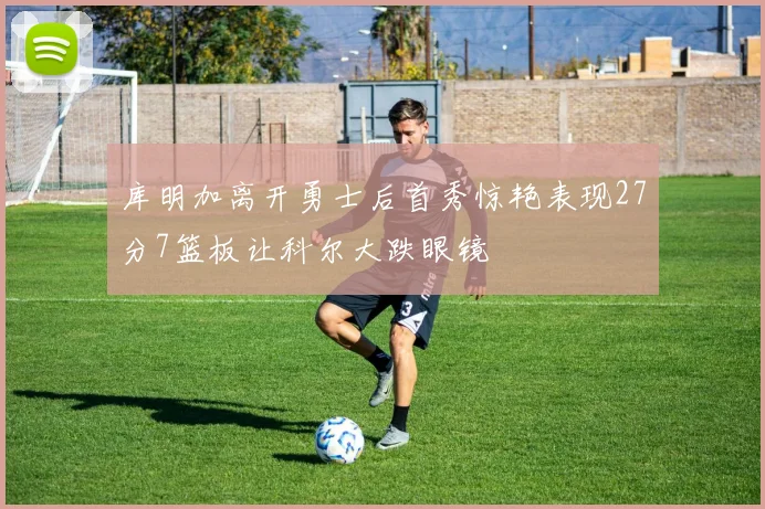 库明加离开勇士后首秀惊艳表现27分7篮板让科尔大跌眼镜