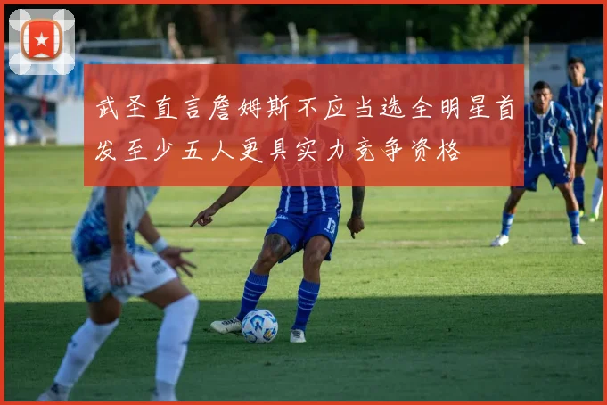 武圣直言詹姆斯不应当选全明星首发至少五人更具实力竞争资格