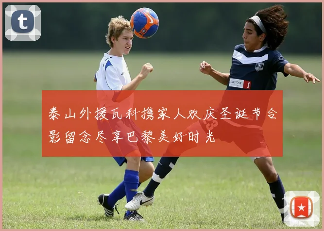 泰山外援瓦科携家人欢庆圣诞节合影留念尽享巴黎美好时光