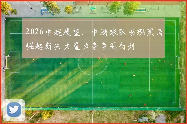 2026中超展望：中游球队或现黑马崛起新兴力量力争争冠行列