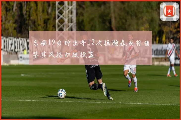 乐福19分钟出手12次杨瀚森或将借鉴其风格积极投篮